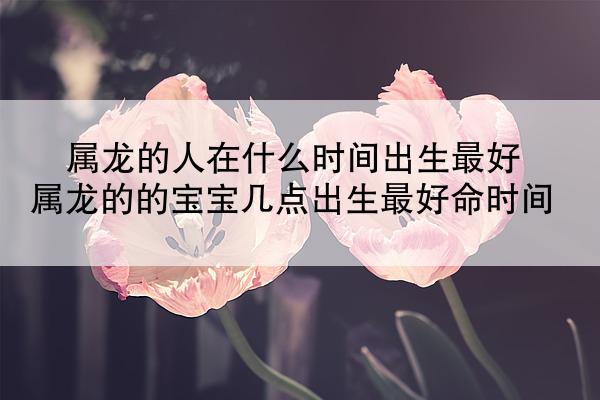 属龙的人在什么时间出生最好 属龙的的宝宝几点出生最好命时间