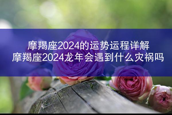 摩羯座2024的运势运程详解 摩羯座2024龙年会遇到什么灾祸吗