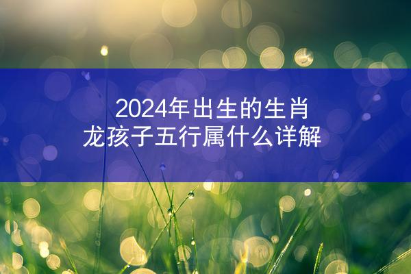 2024年出生的生肖龙孩子五行属什么详解