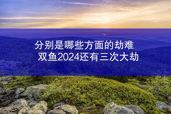 分别是哪些方面的劫难 双鱼2024还有三次大劫