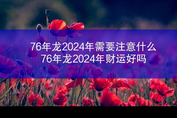 76年龙2024年需要注意什么 76年龙2024年财运好吗