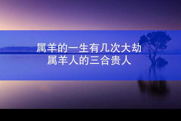 属羊的一生有几次大劫 属羊人的三合贵人