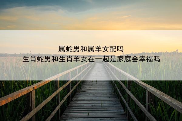 属蛇男和属羊女配吗 生肖蛇男和生肖羊女在一起是家庭会幸福吗