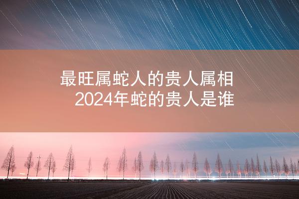 最旺属蛇人的贵人属相 2024年蛇的贵人是谁