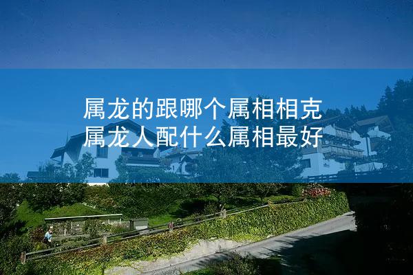 属龙的跟哪个属相相克 属龙人配什么属相最好
