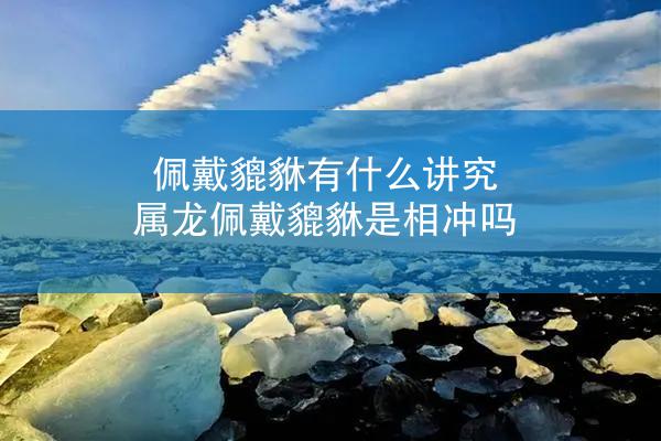 佩戴貔貅有什么讲究 属龙佩戴貔貅是相冲吗