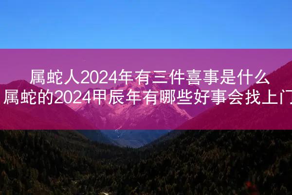 属蛇人2024年有三件喜事是什么 属蛇的2024甲辰年有哪些好事会找上门