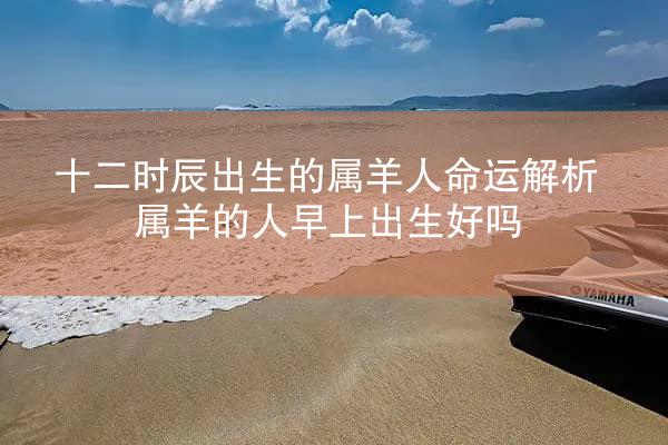 十二时辰出生的属羊人命运解析 属羊的人早上出生好吗