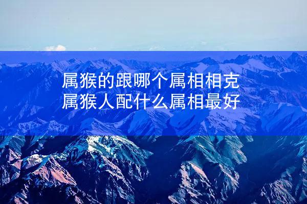 属猴的跟哪个属相相克 属猴人配什么属相最好