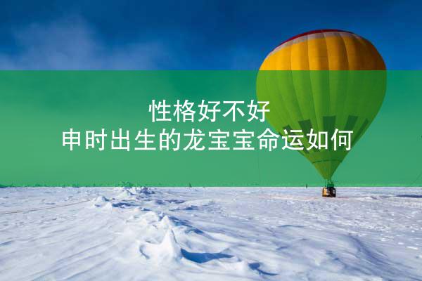 性格好不好 申时出生的龙宝宝命运如何