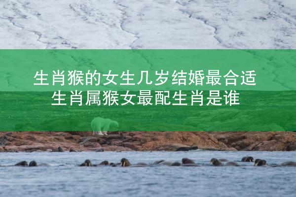 生肖猴的女生几岁结婚最合适 生肖属猴女最配生肖是谁