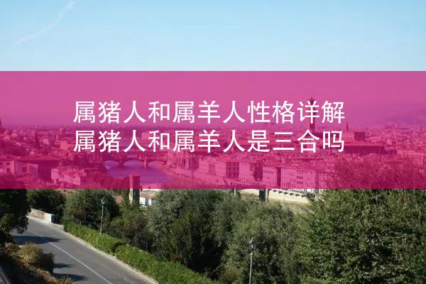 属猪人和属羊人性格详解 属猪人和属羊人是三合吗