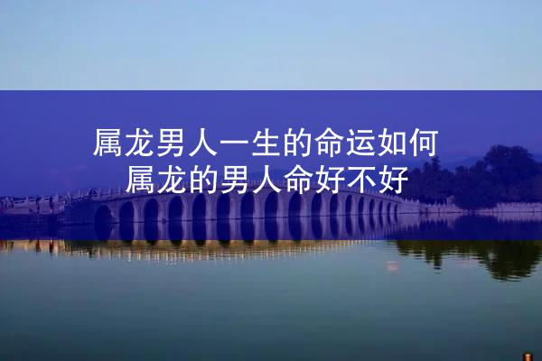 属龙男人一生的命运如何 属龙的男人命好不好