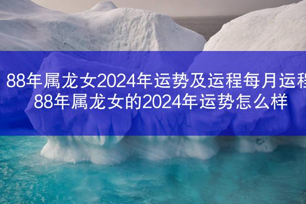 88年属龙女2024年运势及运程每月运程 88年属龙女的2024年运势怎么样