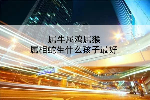 属牛属鸡属猴 属相蛇生什么孩子最好