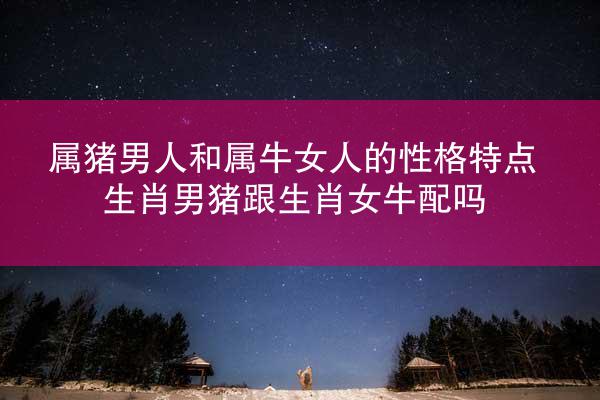 属猪男人和属牛女人的性格特点 生肖男猪跟生肖女牛配吗
