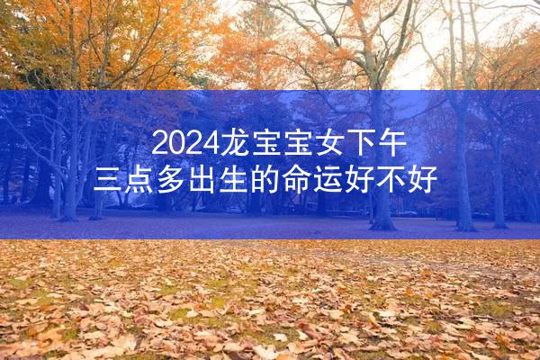 2024龙宝宝女下午三点多出生的命运好不好