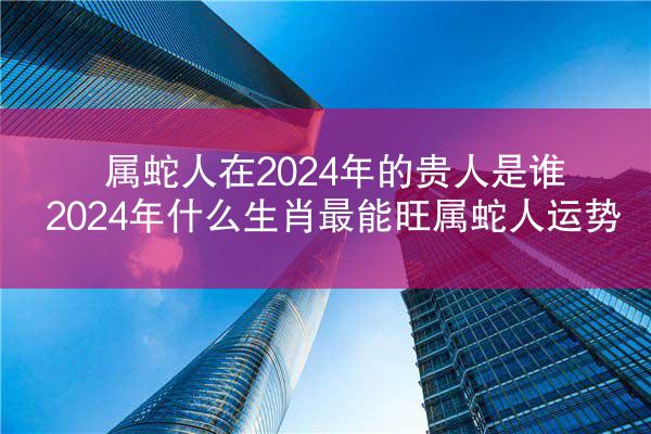 属蛇人在2024年的贵人是谁 2024年什么生肖最能旺属蛇人运势