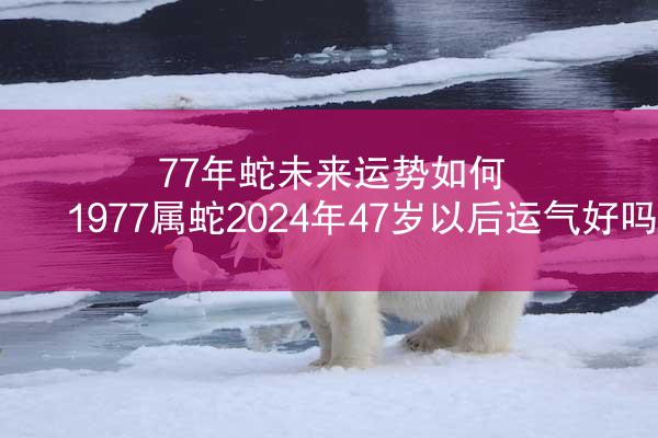 77年蛇未来运势如何 1977属蛇2024年47岁以后运气好吗