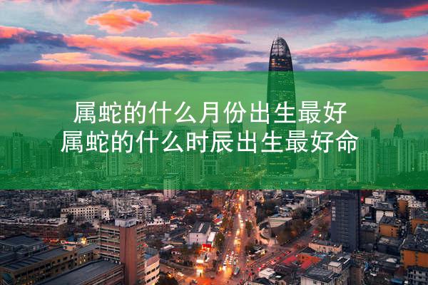 属蛇的什么月份出生最好 属蛇的什么时辰出生最好命