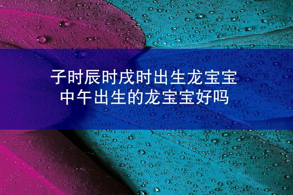 子时辰时戌时出生龙宝宝 中午出生的龙宝宝好吗