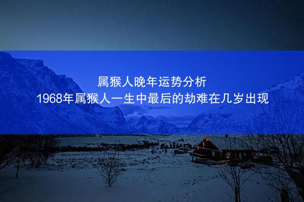 属猴人晚年运势分析 1968年属猴人一生中最后的劫难在几岁出现
