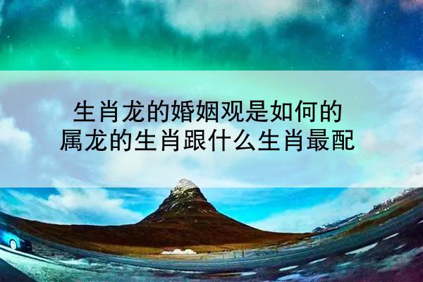 生肖龙的婚姻观是如何的 属龙的生肖跟什么生肖最配