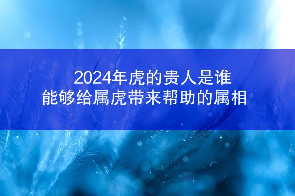 2024年虎的贵人是谁，能够给属虎带来帮助的属相