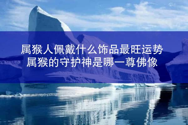 属猴人佩戴什么饰品最旺运势 属猴的守护神是哪一尊佛像