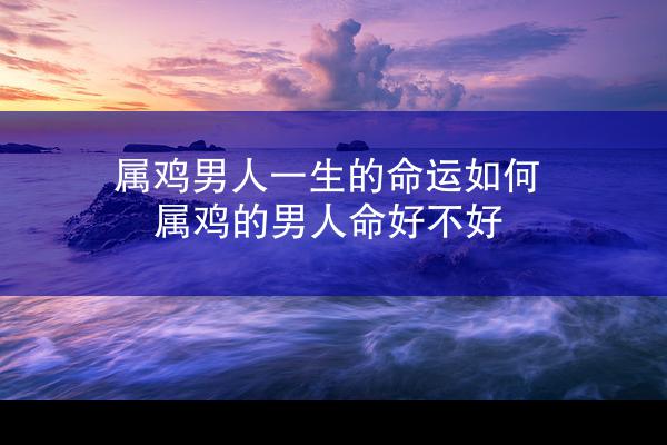 属鸡男人一生的命运如何 属鸡的男人命好不好