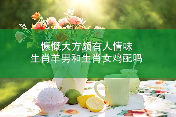 慷慨大方颇有人情味 生肖羊男和生肖女鸡配吗