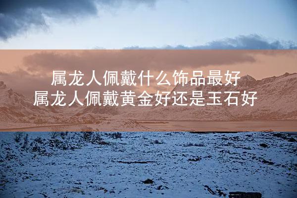 属龙人佩戴什么饰品最好 属龙人佩戴黄金好还是玉石好