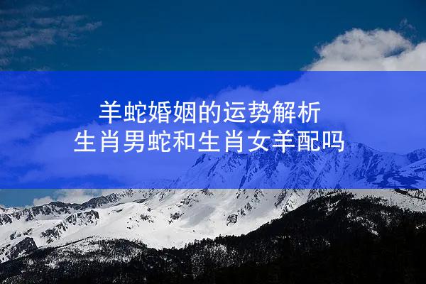 羊蛇婚姻的运势解析 生肖男蛇和生肖女羊配吗