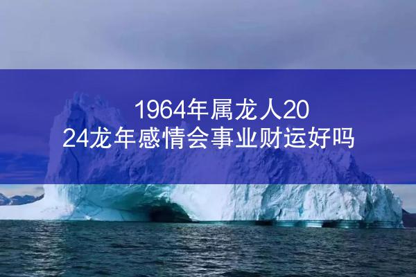 1964年属龙人2024龙年感情会事业财运好吗
