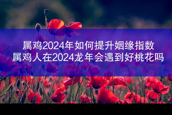 属鸡2024年如何提升姻缘指数 属鸡人在2024龙年会遇到好桃花吗