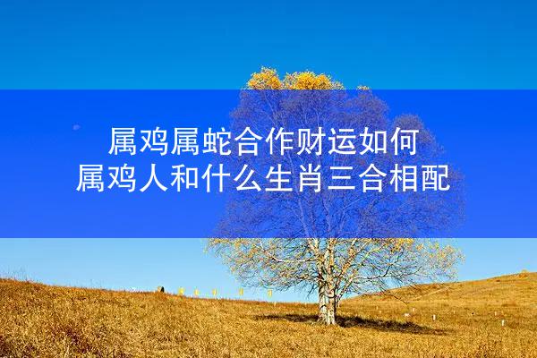 属鸡属蛇合作财运如何 属鸡人和什么生肖三合相配