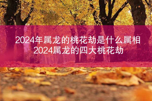 2024年属龙的桃花劫是什么属相 2024属龙的四大桃花劫