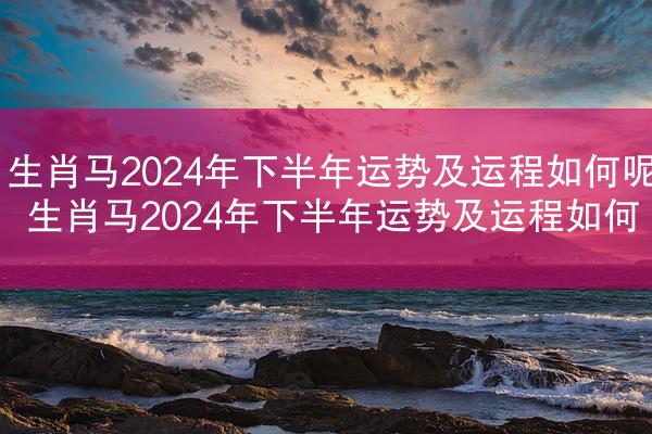 生肖马2024年下半年运势及运程如何呢 生肖马2024年下半年运势及运程如何