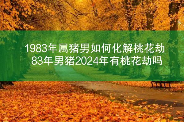 1983年属猪男如何化解桃花劫 83年男猪2024年有桃花劫吗