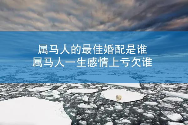 属马人的最佳婚配是谁 属马人一生感情上亏欠谁