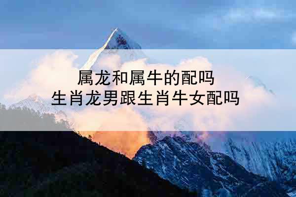 属龙和属牛的配吗 生肖龙男跟生肖牛女配吗