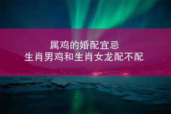 属鸡的婚配宜忌 生肖男鸡和生肖女龙配不配