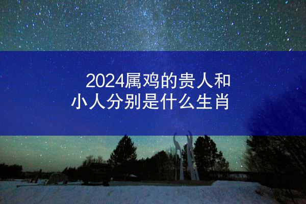 2024属鸡的贵人和小人分别是什么生肖