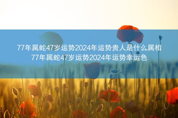 77年属蛇47岁运势2024年运势贵人是什么属相 77年属蛇47岁运势2024年运势幸运色