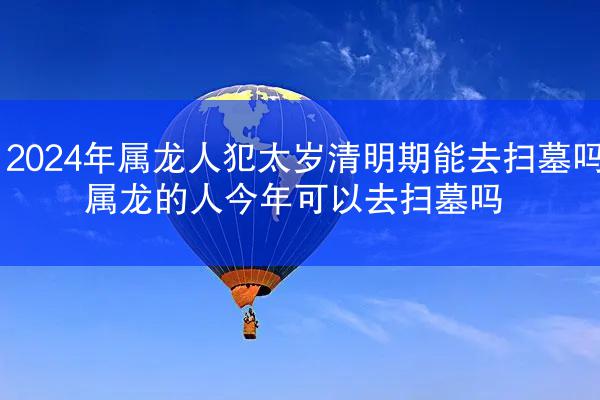 2024年属龙人犯太岁清明期能去扫墓吗 属龙的人今年可以去扫墓吗