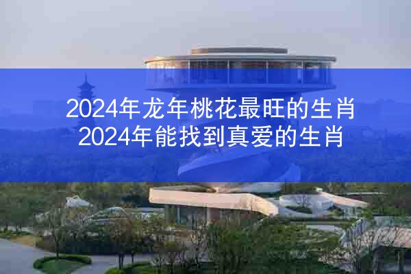 2024年龙年桃花最旺的生肖 2024年能找到真爱的生肖