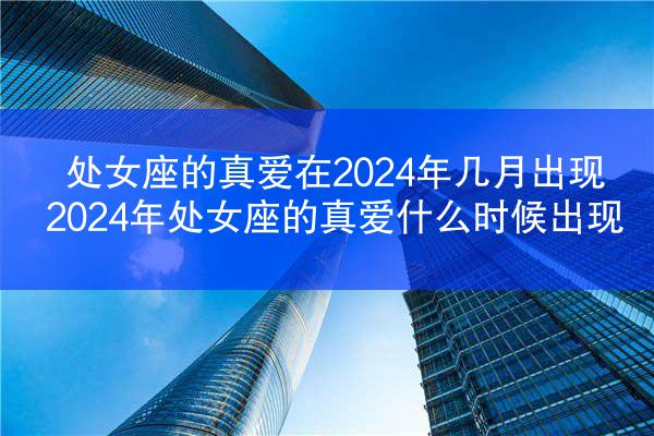 处女座的真爱在2024年几月出现 2024年处女座的真爱什么时候出现