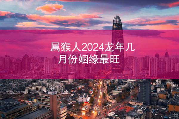 属猴人2024龙年几月份姻缘最旺