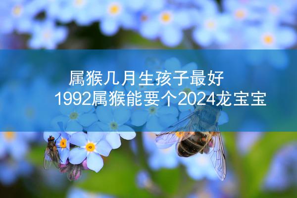 属猴几月生孩子最好 1992属猴能要个2024龙宝宝