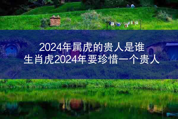 2024年属虎的贵人是谁 生肖虎2024年要珍惜一个贵人